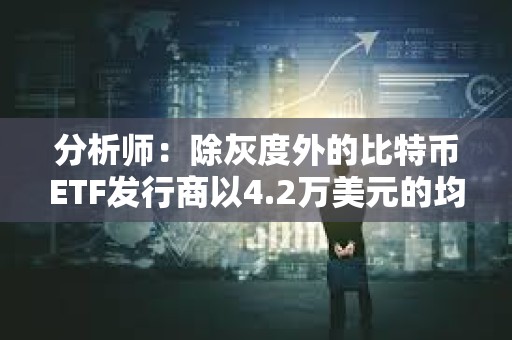 分析師：除灰度外的比特幣ETF發行商以4.2萬美元的均價買入逾8.6萬枚BTC