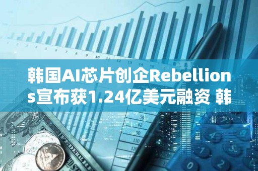 韓國AI芯片創企Rebellions宣布獲1.24億美元融資 韓國電信領投