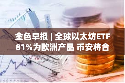 金色早報 | 全球以太坊ETF81%為歐洲產(chǎn)品 幣安將合規(guī)支出增加同比增長35%