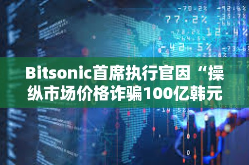 Bitsonic首席執行官因“操縱市場價格詐騙100億韓元”被判處7年監禁