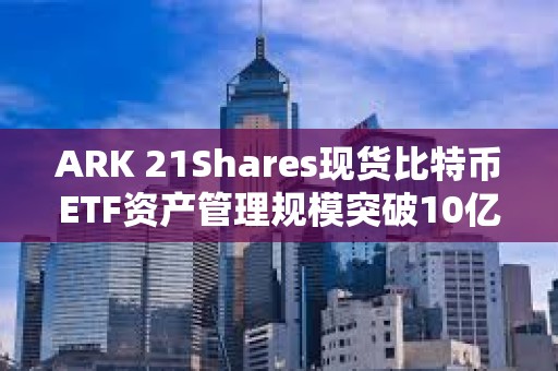 ARK 21Shares現(xiàn)貨比特幣ETF資產(chǎn)管理規(guī)模突破10億美元