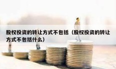 股權投資的轉讓方式不包括（股權投資的轉讓方式不包括什么）