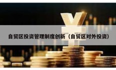 自貿(mào)區(qū)投資管理制度創(chuàng)新（自貿(mào)區(qū)對外投資）