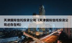 天津國際信托投資公司（天津國際信托投資公司還存在嗎）