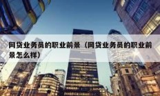 網(wǎng)貸業(yè)務(wù)員的職業(yè)前景（網(wǎng)貸業(yè)務(wù)員的職業(yè)前景怎么樣）