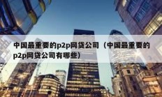 中國最重要的p2p網(wǎng)貸公司（中國最重要的p2p網(wǎng)貸公司有哪些）