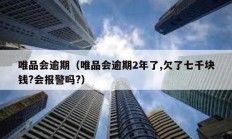 唯品會逾期（唯品會逾期2年了,欠了七千塊錢?會報警嗎?）