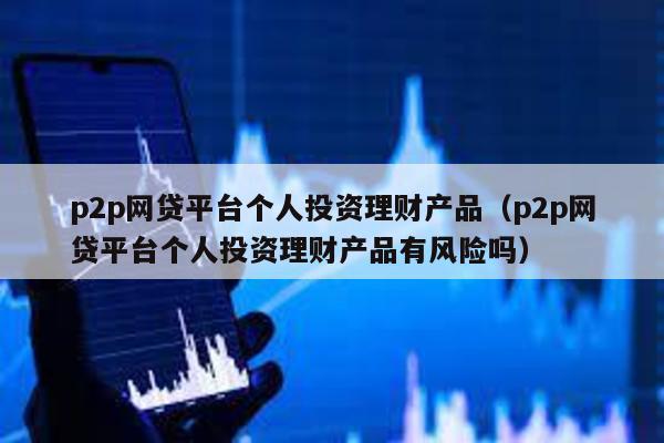 p2p網貸平臺個人投資理財產品(p2p網貸平臺個人投資理財產品有風險嗎)