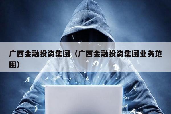 廣西金融投資集團(廣西金融投資集團業務范圍)
