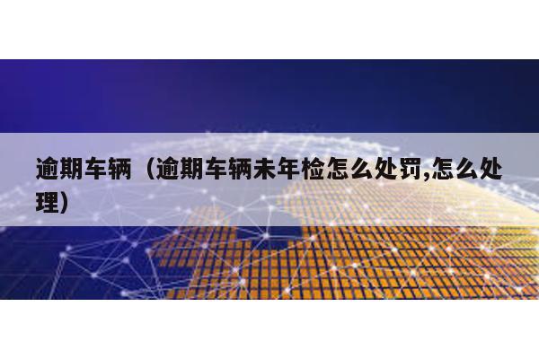 逾期車輛(逾期車輛未年檢怎么處罰,怎么處理)