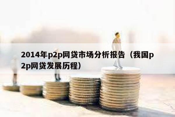 2014年p2p網貸市場分析報告(我國p2p網貸發(fā)展歷程)