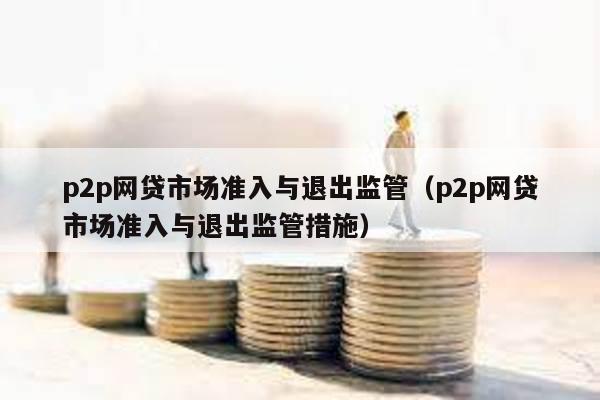 p2p網貸市場準入與退出監管(p2p網貸市場準入與退出監管措施)
