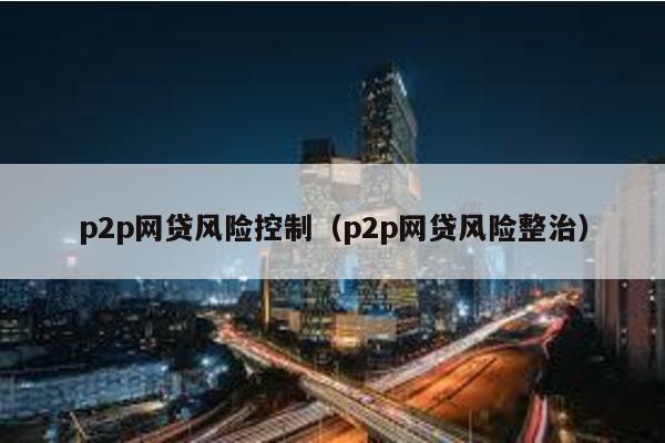 p2p網(wǎng)貸風(fēng)險(xiǎn)控制(p2p網(wǎng)貸風(fēng)險(xiǎn)整治)