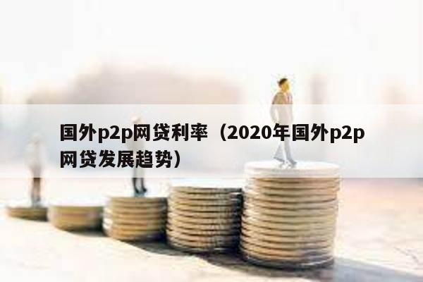 國(guó)外p2p網(wǎng)貸利率(2020年國(guó)外p2p網(wǎng)貸發(fā)展趨勢(shì))