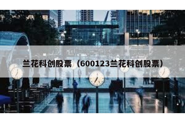 蘭花科創(chuàng)股票(600123蘭花科創(chuàng)股票)