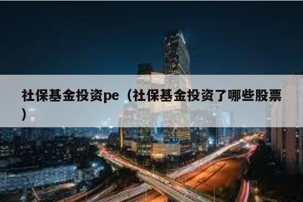 社保基金投資pe(社保基金投資了哪些股票)