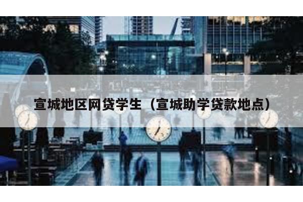 宣城地區網貸學生(宣城助學貸款地點)